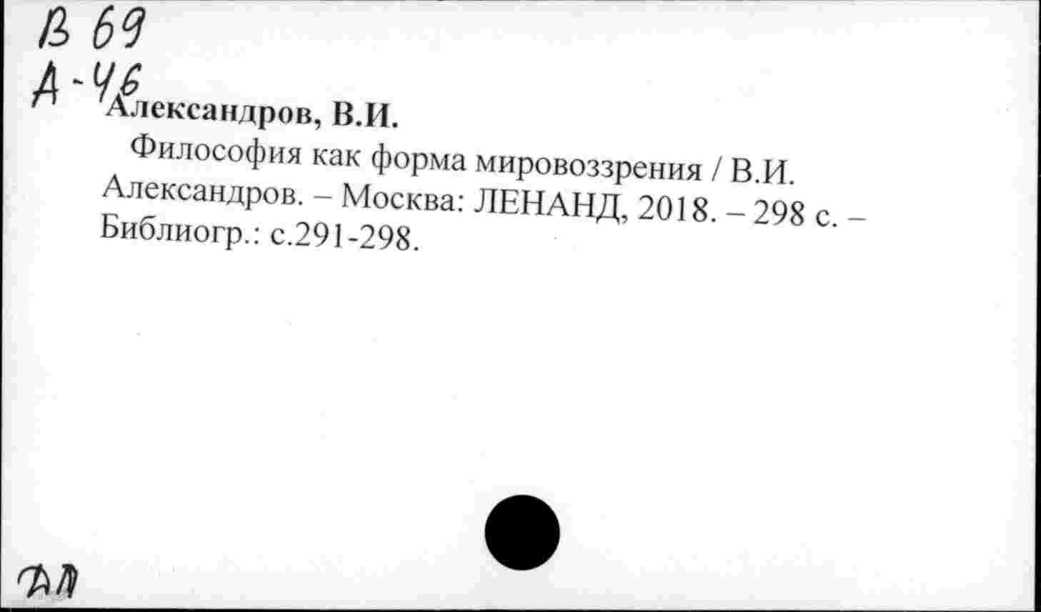 ﻿п Александров, В.И.
Философия как форма мировоззрения /ВИ Александров. - Москва: ЛЕНАНД, 2018 - 298 с Библиогр.: с.291-298.
